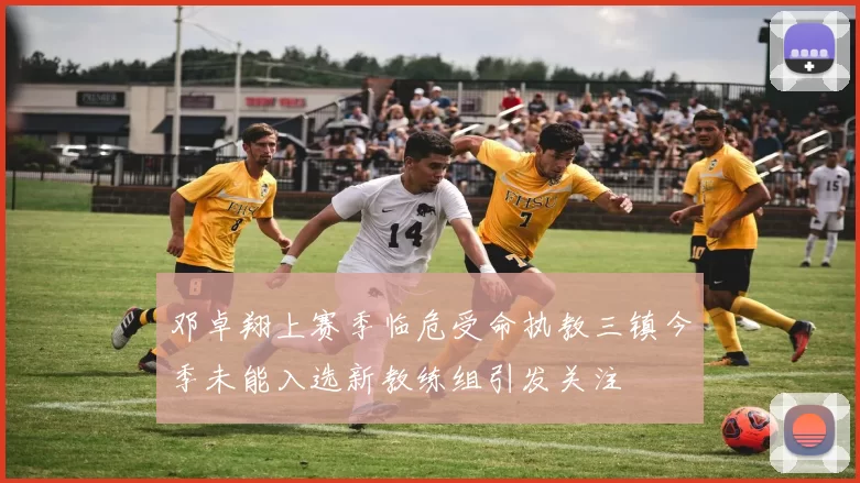 邓卓翔上赛季临危受命执教三镇今季未能入选新教练组引发关注