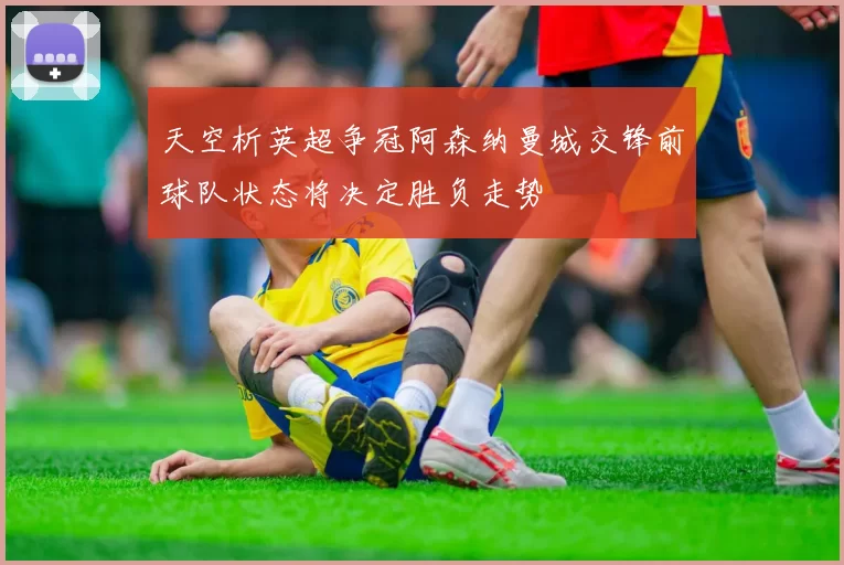 天空析英超争冠阿森纳曼城交锋前球队状态将决定胜负走势