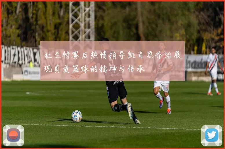 杜兰特赛后热情指导凯肖恩乔治展现真爱篮球的精神与传承