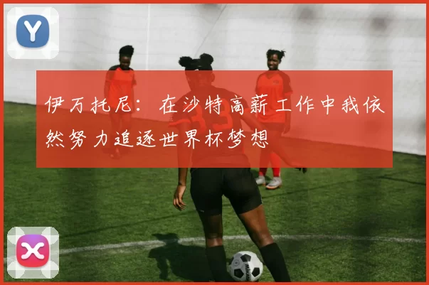 伊万托尼：在沙特高薪工作中我依然努力追逐世界杯梦想