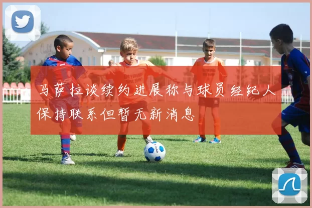 马萨拉谈续约进展称与球员经纪人保持联系但暂无新消息