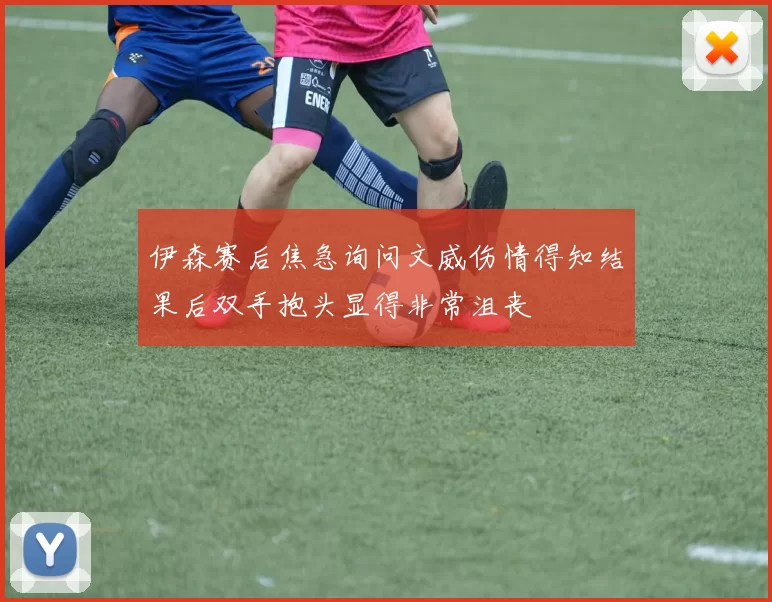 伊森赛后焦急询问文威伤情得知结果后双手抱头显得非常沮丧