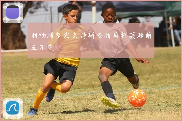 利物浦坚定支持斯洛特目标英超前五不变