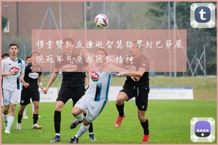 穆索赞队友谦逊智慧称零封巴萨展现冠军气质与团队精神
